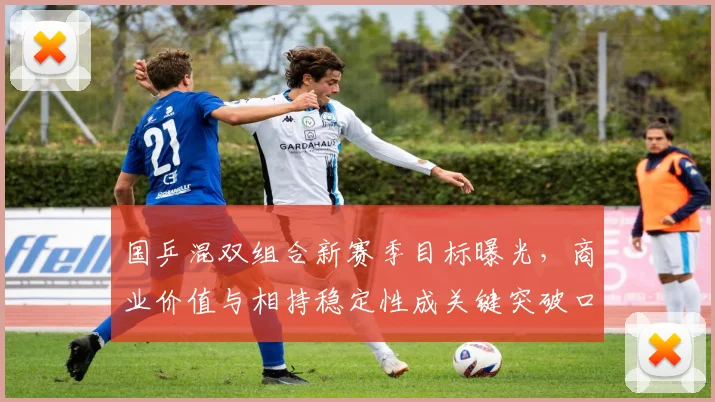 国乒混双组合新赛季目标曝光，商业价值与相持稳定性成关键突破口