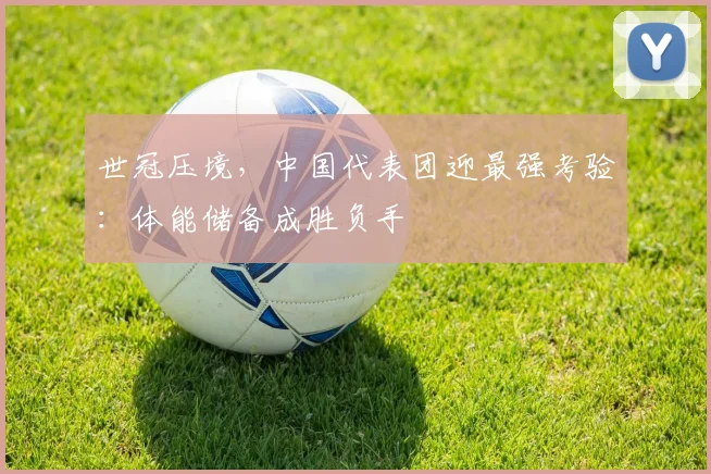 世冠压境，中国代表团迎最强考验：体能储备成胜负手