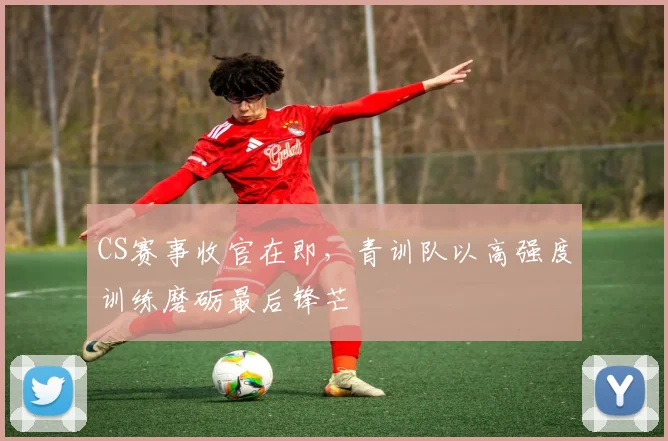 CS赛事收官在即，青训队以高强度训练磨砺最后锋芒