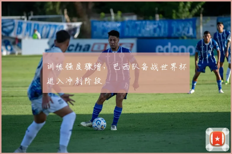 训练强度骤增，巴西队备战世界杯进入冲刺阶段