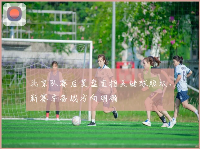 北京队赛后复盘直指关键球短板，新赛季备战方向明确