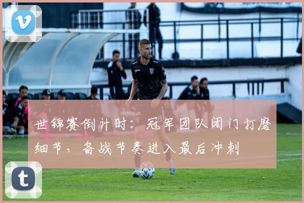 世锦赛倒计时：冠军团队闭门打磨细节，备战节奏进入最后冲刺