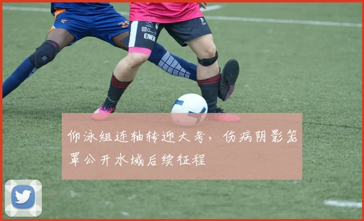 仰泳组连轴转迎大考，伤病阴影笼罩公开水域后续征程