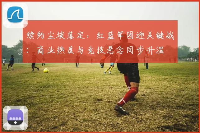 续约尘埃落定，红蓝军团迎关键战：商业热度与竞技悬念同步升温