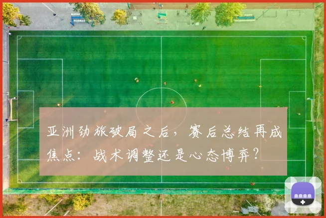 亚洲劲旅破局之后，赛后总结再成焦点：战术调整还是心态博弈？