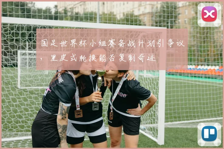 国足世界杯小组赛备战计划引争议，里皮式轮换能否复制奇迹