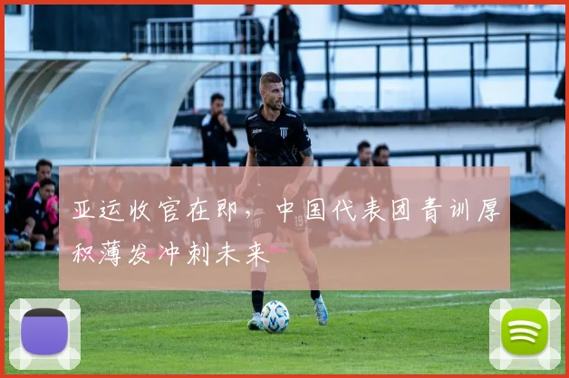 亚运收官在即，中国代表团青训厚积薄发冲刺未来