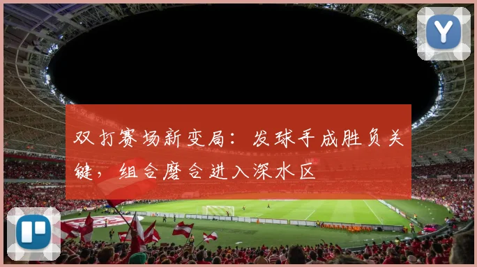 双打赛场新变局：发球手成胜负关键，组合磨合进入深水区