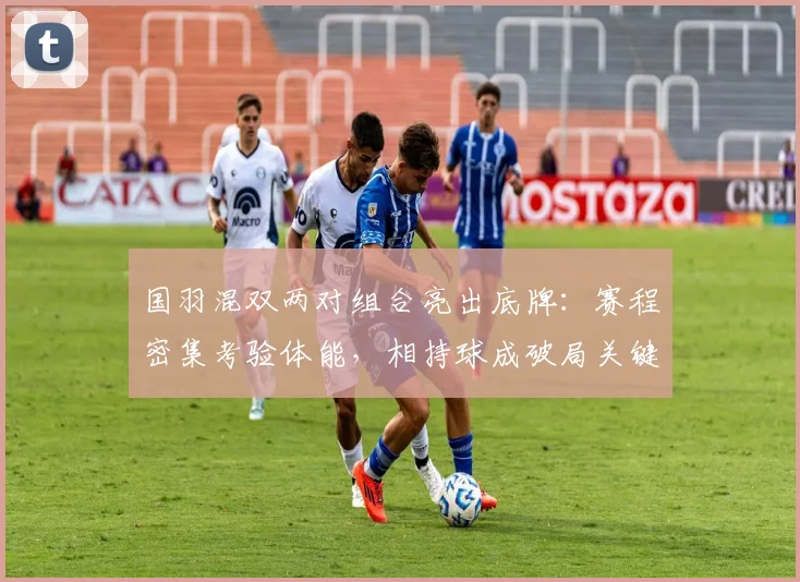 国羽混双两对组合亮出底牌：赛程密集考验体能，相持球成破局关键
