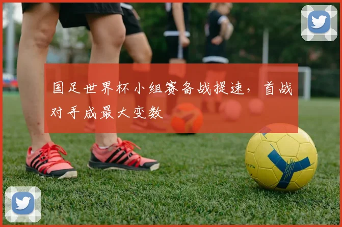 国足世界杯小组赛备战提速，首战对手成最大变数