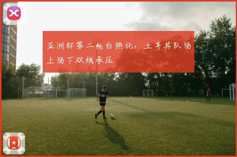 亚洲杯第二轮白热化，土耳其队场上场下双线承压