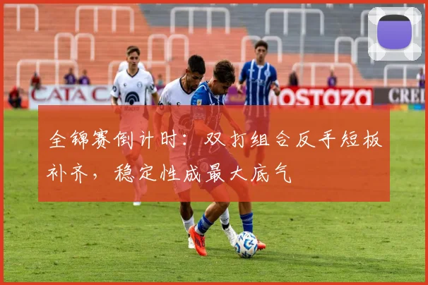 全锦赛倒计时：双打组合反手短板补齐，稳定性成最大底气