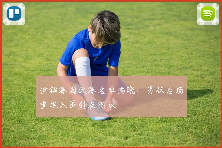 世锦赛淘汰赛名单揭晓，男双后场重炮入围引发热议
