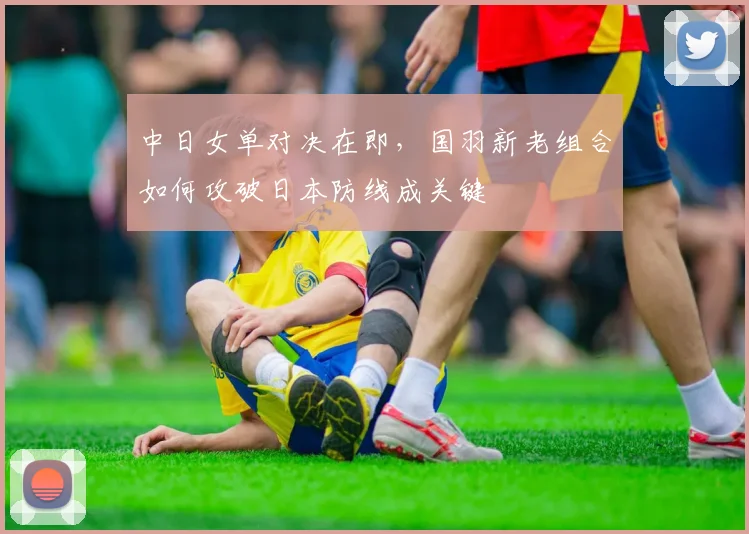 中日女单对决在即，国羽新老组合如何攻破日本防线成关键