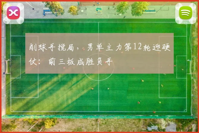 削球手搅局，男单主力第12轮迎硬仗：前三板成胜负手