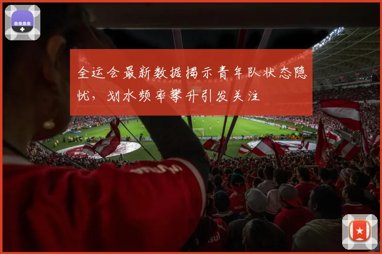 全运会最新数据揭示青年队状态隐忧，划水频率攀升引发关注