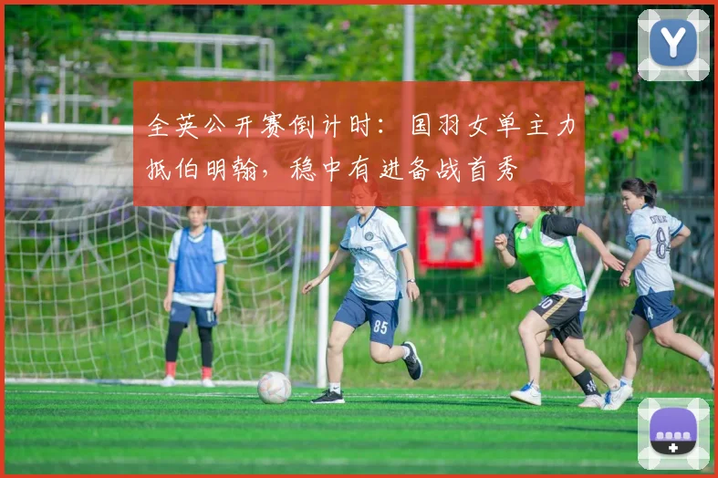 全英公开赛倒计时：国羽女单主力抵伯明翰，稳中有进备战首秀