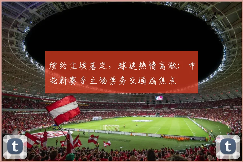 续约尘埃落定，球迷热情高涨：申花新赛季主场票务交通成焦点