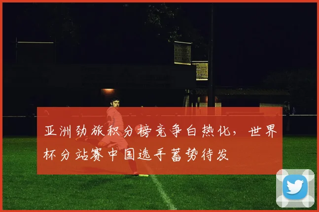 亚洲劲旅积分榜竞争白热化，世界杯分站赛中国选手蓄势待发