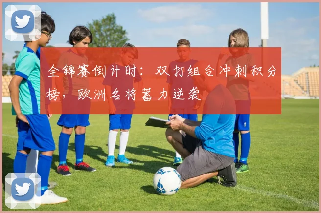 全锦赛倒计时：双打组合冲刺积分榜，欧洲名将蓄力逆袭