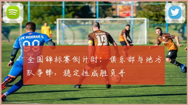 全国锦标赛倒计时：俱乐部与地方队争锋，稳定性成胜负手