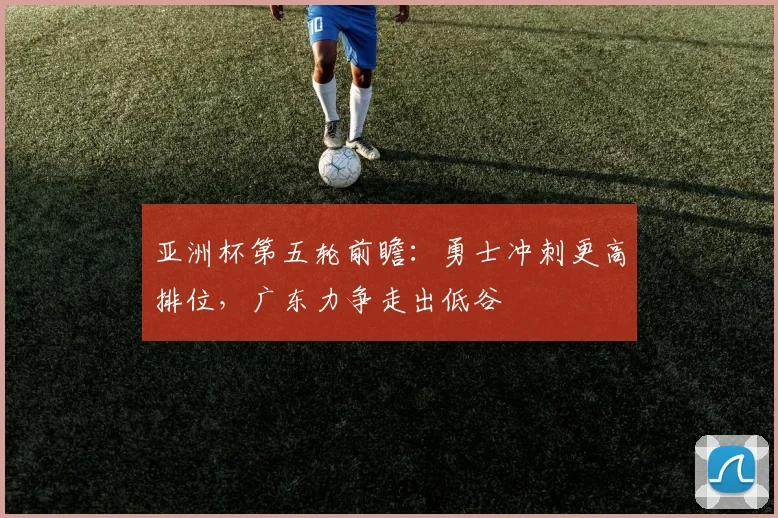 亚洲杯第五轮前瞻：勇士冲刺更高排位，广东力争走出低谷