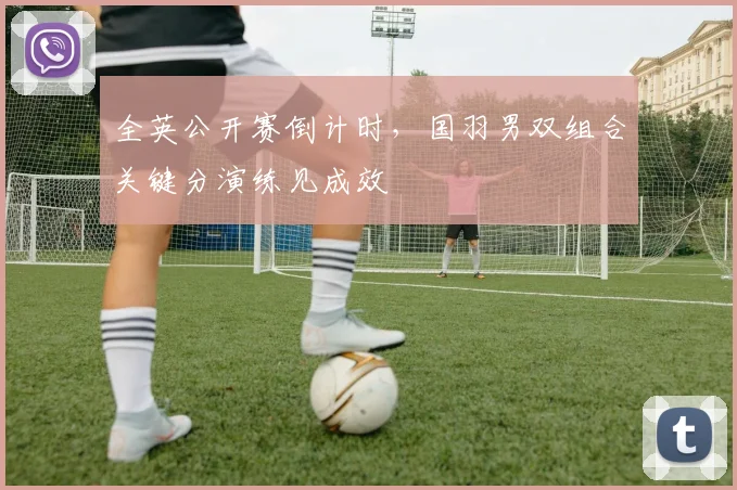 全英公开赛倒计时，国羽男双组合关键分演练见成效