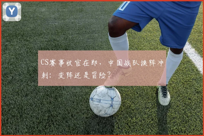 CS赛事收官在即，中国战队换阵冲刺：变阵还是冒险？