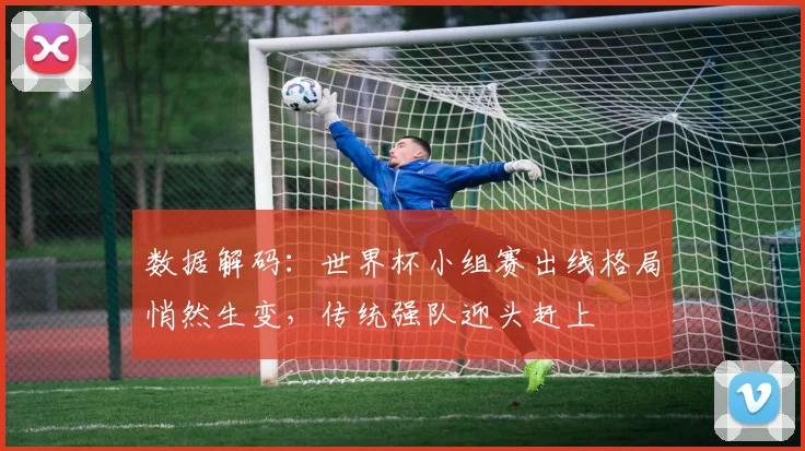 数据解码：世界杯小组赛出线格局悄然生变，传统强队迎头赶上