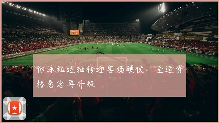 仰泳组连轴转迎客场硬仗，全运资格悬念再升级