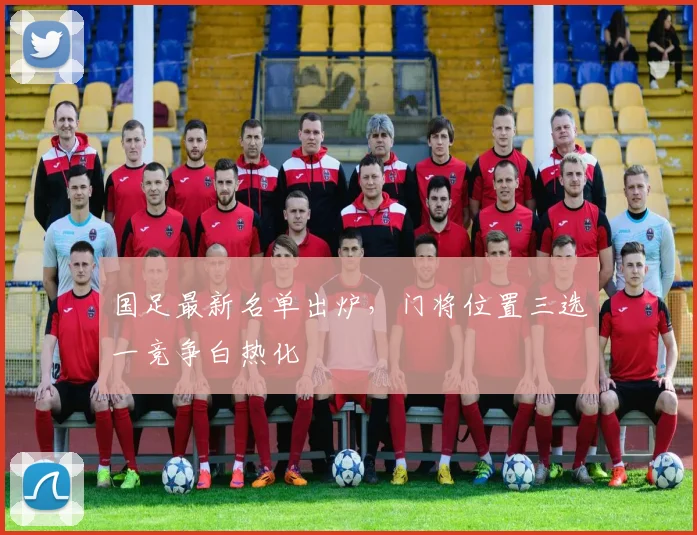 国足最新名单出炉，门将位置三选一竞争白热化