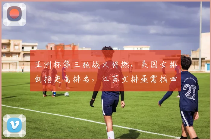 亚洲杯第三轮战火将燃，美国女排剑指更高排名，江苏女排亟需找回状态