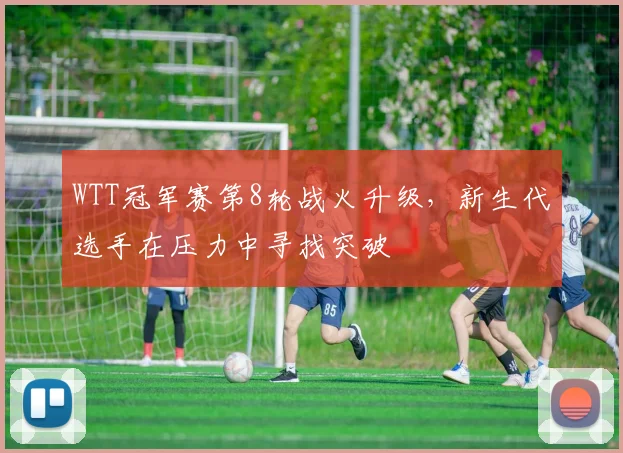WTT冠军赛第8轮战火升级，新生代选手在压力中寻找突破