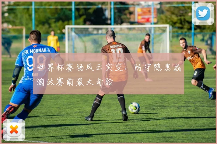 世界杯赛场风云突变，防守隐患成淘汰赛前最大考验