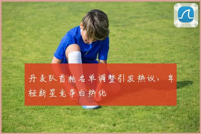 丹麦队首轮名单调整引发热议，年轻新星竞争白热化