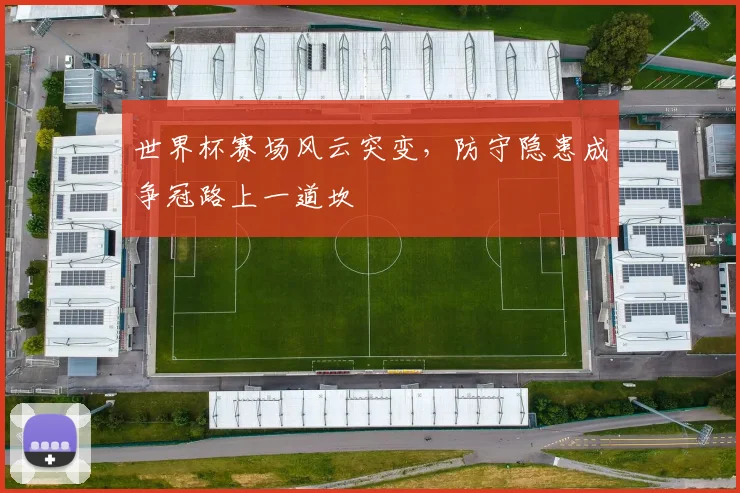 世界杯赛场风云突变，防守隐患成争冠路上一道坎
