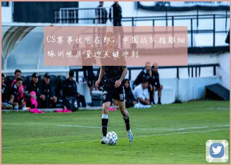 CS赛事收官在即，中国战队精雕细琢训练质量迎关键冲刺