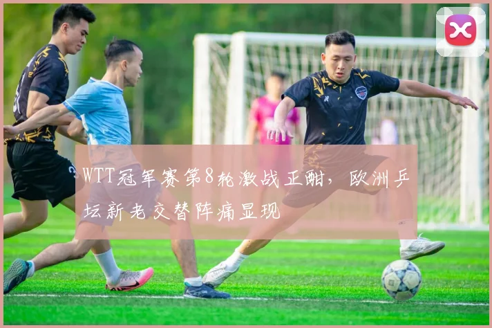 WTT冠军赛第8轮激战正酣，欧洲乒坛新老交替阵痛显现
